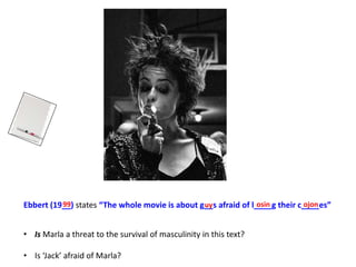 Ebbert (19__) states “The whole movie is about g__s afraid of l____g their c____es”
• Is Marla a threat to the survival of masculinity in this text?
• Is ‘Jack’ afraid of Marla?
99 uy osin ojon
 