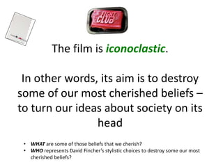 The film is iconoclastic.
In other words, its aim is to destroy
some of our most cherished beliefs –
to turn our ideas about society on its
head
• WHAT are some of those beliefs that we cherish?
• WHO represents David Fincher’s stylistic choices to destroy some our most
cherished beliefs?
 