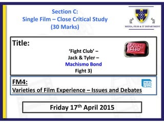 Title:
‘Fight Club’ –
Jack & Tyler –
Machismo Bond
Fight 3)
Friday 17th April 2015
FM4:
Varieties of Film Experience – Issues and Debates
Section C:
Single Film – Close Critical Study
(30 Marks)
 