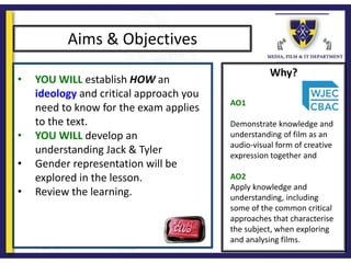 Why?
Aims & Objectives
• YOU WILL establish HOW an
ideology and critical approach you
need to know for the exam applies
to the text.
• YOU WILL develop an
understanding Jack & Tyler
• Gender representation will be
explored in the lesson.
• Review the learning.
AO1
Demonstrate knowledge and
understanding of film as an
audio-visual form of creative
expression together and
AO2
Apply knowledge and
understanding, including
some of the common critical
approaches that characterise
the subject, when exploring
and analysing films.
 
