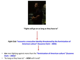 “Fights will go on as long as they have to”
Fight Club “reasserts a masculine identity threatened by the feminization of
American culture” (Suzanne Clark – 2003)
• Are men fighting against more than the “feminization of American culture” (Suzanne
Clark – 2003)?
• “As long as they have to” – HOW will it end?
 