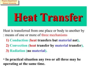 Heat TransferHeat Transfer
Heat is transferred from one place or body to another by
means of one or more of three mechanisms:
1) Conduction (heat transfers but material not),
2) Convection (heat transfer by material transfer),
3) Radiation (no material).
• In practical situation any two or all three may be
operating at the same time.
Physics Department
Helwan University
Physics Department
Helwan University
 