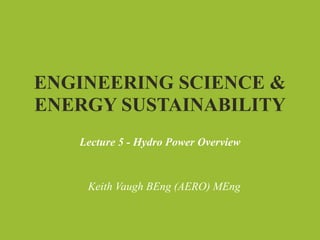 ENGINEERING SCIENCE &
ENERGY SUSTAINABILITY
   Lecture 5 - Hydro Power Overview


    Keith Vaugh BEng (AERO) MEng
 