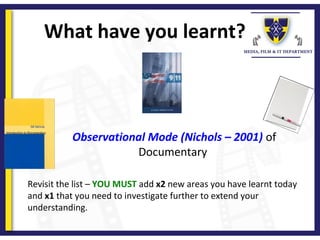 What have you learnt?
Revisit the list – YOU MUST add x2 new areas you have learnt today 
and x1 that you need to investigate further to extend your 
understanding.
Observational Mode (Nichols – 2001) of 
Documentary 
 