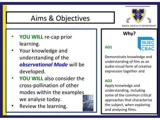 Why?
Aims & Objectives
• YOU WILL re-cap prior
learning.
• Your knowledge and
understanding of the
observational Mode will be
developed.
• YOU WILL also consider the
cross-pollination of other
modes within the examples
we analyse today.
• Review the learning.
AO1
Demonstrate knowledge and
understanding of film as an
audio-visual form of creative
expression together and
AO2
Apply knowledge and
understanding, including
some of the common critical
approaches that characterise
the subject, when exploring
and analysing films.
 