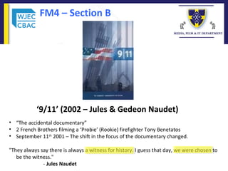 FM4 – Section B
‘9/11’ (2002 – Jules & Gedeon Naudet)
• “The accidental documentary”
• 2 French Brothers filming a ‘Probie’ (Rookie) firefighter Tony Benetatos
• September 11th
2001 – The shift in the focus of the documentary changed.
"They always say there is always a witness for history. I guess that day, we were chosen to
be the witness."
- Jules Naudet
 