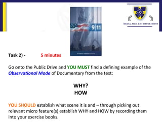 Task 2) - 5 minutes
 
Go onto the Public Drive and YOU MUST find a defining example of the 
Observational Mode of Documentary from the text:
 
WHY?
HOW
YOU SHOULD establish what scene it is and – through picking out 
relevant micro feature(s) establish WHY and HOW by recording them 
into your exercise books.
 