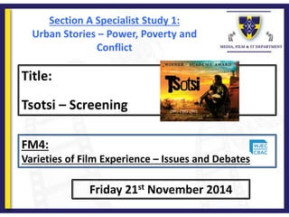 Title:
Tsotsi – Screening
Friday 21st November 2014
FM4:
Varieties of Film Experience – Issues and Debates
Section A Specialist Study 1:
Urban Stories – Power, Poverty and
Conflict
 