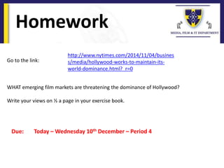 Homework
Due: Today – Wednesday 10th December – Period 4
Go to the link:
WHAT emerging film markets are threatening the dominance of Hollywood?
Write your views on ½ a page in your exercise book.
http://www.nytimes.com/2014/11/04/busines
s/media/hollywood-works-to-maintain-its-
world-dominance.html?_r=0
 