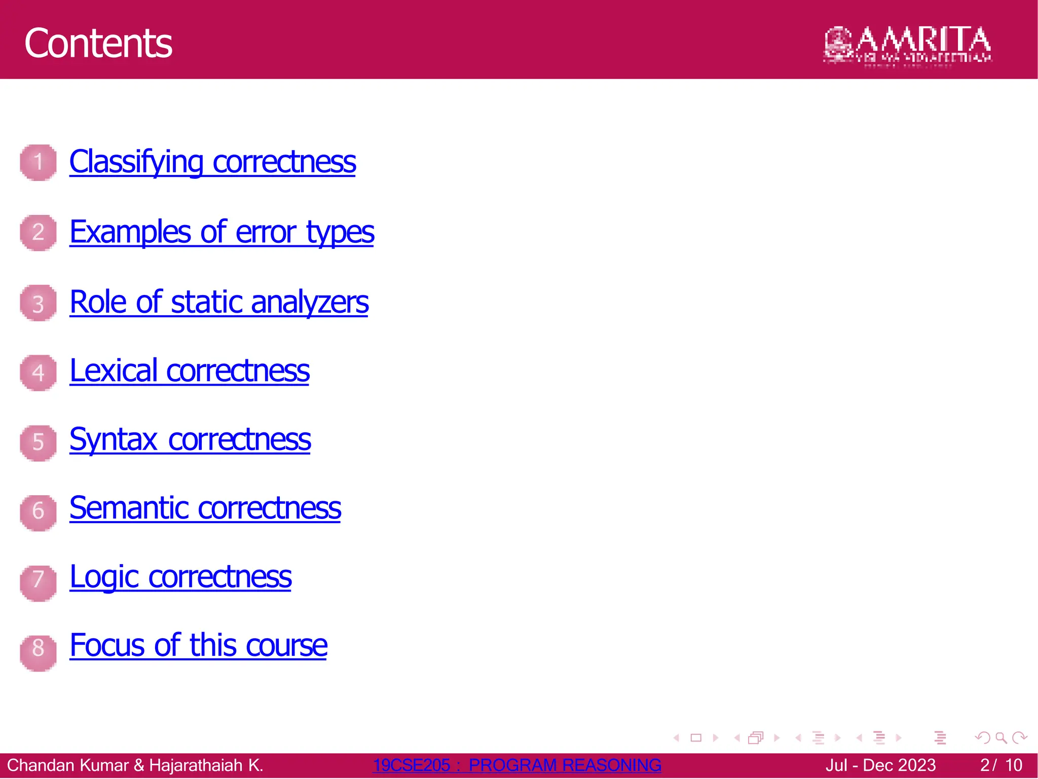 Contents
1 Classifying correctness
2 Examples of error types
3 Role of static analyzers
4 Lexical correctness
5 Syntax correctness
6 Semantic correctness
7 Logic correctness
8 Focus of this course
Chandan Kumar & Hajarathaiah K. 19CSE205 : PROGRAM REASONING Jul - Dec 2023 2/ 10
 