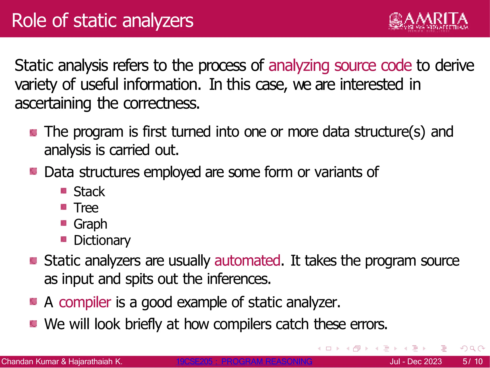 Role of static analyzers
Static analysis refers to the process of analyzing source code to derive
variety of useful information. In this case, we are interested in
ascertaining the correctness.
The program is first turned into one or more data structure(s) and
analysis is carried out.
Data structures employed are some form or variants of
Stack
Tree
Graph
Dictionary
Static analyzers are usually automated. It takes the program source
as input and spits out the inferences.
A compiler is a good example of static analyzer.
We will look briefly at how compilers catch these errors.
Chandan Kumar & Hajarathaiah K. 19CSE205 : PROGRAM REASONING Jul - Dec 2023 5/ 10
5/ 10
 
