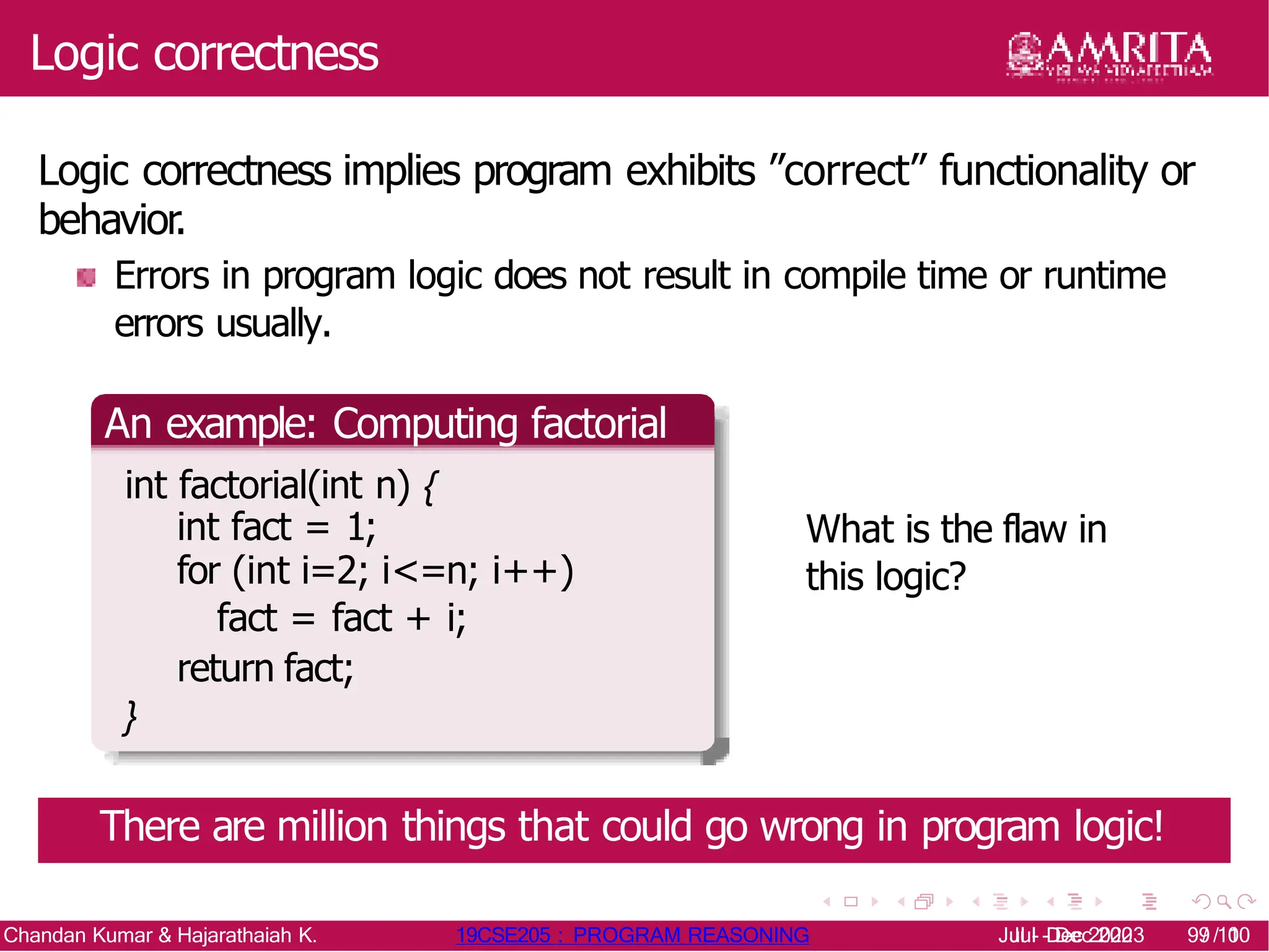 Logic correctness
Logic correctness implies program exhibits ”correct” functionality or
behavior.
Errors in program logic does not result in compile time or runtime
errors usually.
An example: Computing factorial
int factorial(int n) {
int fact = 1;
for (int i=2; i<=n; i++)
fact = fact + i;
return fact;
}
What is the flaw in
this logic?
There are million things that could go wrong in program logic!
Chandan Kumar & Hajarathaiah K. 19CSE205 : PROGRAM REASONING Jul - Dec 2020 9/ 10
Jul - Dec 2023 9/ 10
 