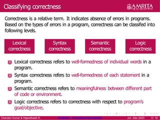 Classifying correctness
Correctness is a relative term. It indicates absence of errors in programs.
Based on the types of errors in a program, correctness can be classifed into
following levels.
Lexical
correctness
Syntax
correctness
Semantic
correctness
Logic
correctness
1 Lexical correctness refers to well-formedness of individual words in a
program.
Syntax correctness refers to well-formedness of each statement in a
program.
Semantic correctness refers to meaningfulness between different part
of code or environment.
Logic correctness refers to correctness with respect to program’s
goal/objective.
2
3
4
Chandan Kumar & Hajarathaiah K. 19CSE205 : PROGRAM REASONING Jul - Dec 2023 3/ 10
 