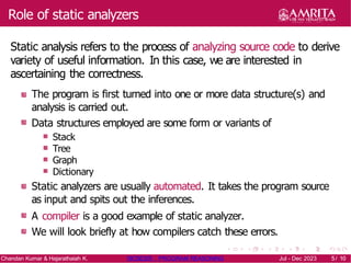 Role of static analyzers
Static analysis refers to the process of analyzing source code to derive
variety of useful information. In this case, we are interested in
ascertaining the correctness.
The program is first turned into one or more data structure(s) and
analysis is carried out.
Data structures employed are some form or variants of
Stack
Tree
Graph
Dictionary
Static analyzers are usually automated. It takes the program source
as input and spits out the inferences.
A compiler is a good example of static analyzer.
We will look briefly at how compilers catch these errors.
Chandan Kumar & Hajarathaiah K. 19CSE205 : PROGRAM REASONING Jul - Dec 2023 5/ 10
5/ 10
 