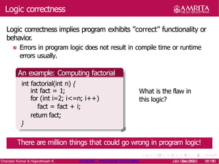 Logic correctness
Logic correctness implies program exhibits ”correct” functionality or
behavior.
Errors in program logic does not result in compile time or runtime
errors usually.
An example: Computing factorial
int factorial(int n) {
int fact = 1;
for (int i=2; i<=n; i++)
fact = fact + i;
return fact;
}
What is the flaw in
this logic?
There are million things that could go wrong in program logic!
Chandan Kumar & Hajarathaiah K. 19CSE205 : PROGRAM REASONING Jul - Dec 2020 9/ 10
Jul - Dec 2023 9/ 10
 