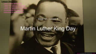 Martin Luther King Day
Week 18 – Lesson 5
This Photo by Unknown Author is licensed under CC BY-SA
Lesson Objectives
• Learn more about MLK
• Listen for various purposes
• Listen for specific information
• Understand the role of an
individual in a movement
 