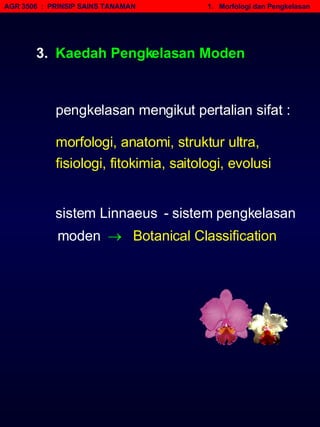 AGR 3506  :  PRINSIP SAINS TANAMAN   1.  Morfologi dan Pengkelasan 3.  Kaedah Pengkelasan Moden  sistem Linnaeus  - sistem pengkelasan moden     Botanical Classification morfologi, anatomi, struktur ultra, fisiologi, fitokimia, saitologi, evolusi pengkelasan mengikut pertalian sifat : 