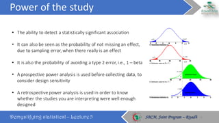 Power	of	the	study
Demystifying statistics! – Lecture 5 SBCM, Joint Program – RiyadhSBCM, Joint Program – Riyadh
• The	ability	to	detect	a	statistically	significant	association
• It	can	also	be	seen	as	the	probability	of	not	missing	an	effect,	
due	to	sampling	error,	when	there	really	is	an	effect
• It	is	also	the	probability	of	avoiding	a	type	2	error,	i.e.,	1	– beta
• A	prospective	power	analysis	is	used	before	collecting	data,	to	
consider	design	sensitivity
• A	retrospective	power	analysis	is	used	in	order	to	know	
whether	the	studies	you	are	interpreting	were	well	enough	
designed
18
 