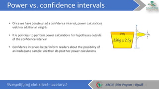 Power	vs.	confidence	intervals
Demystifying statistics! – Lecture 5 SBCM, Joint Program – RiyadhSBCM, Joint Program – Riyadh
• Once	we	have	constructed	a	confidence	interval,	power	calculations	
yield	no	additional	insights
• It	is	pointless	to	perform	power	calculations	for	hypotheses	outside	
of	the	confidence	interval
• Confidence	intervals	better	inform	readers	about	the	possibility	of	
an	inadequate	sample	size	than	do	post	hoc	power	calculations
22
 