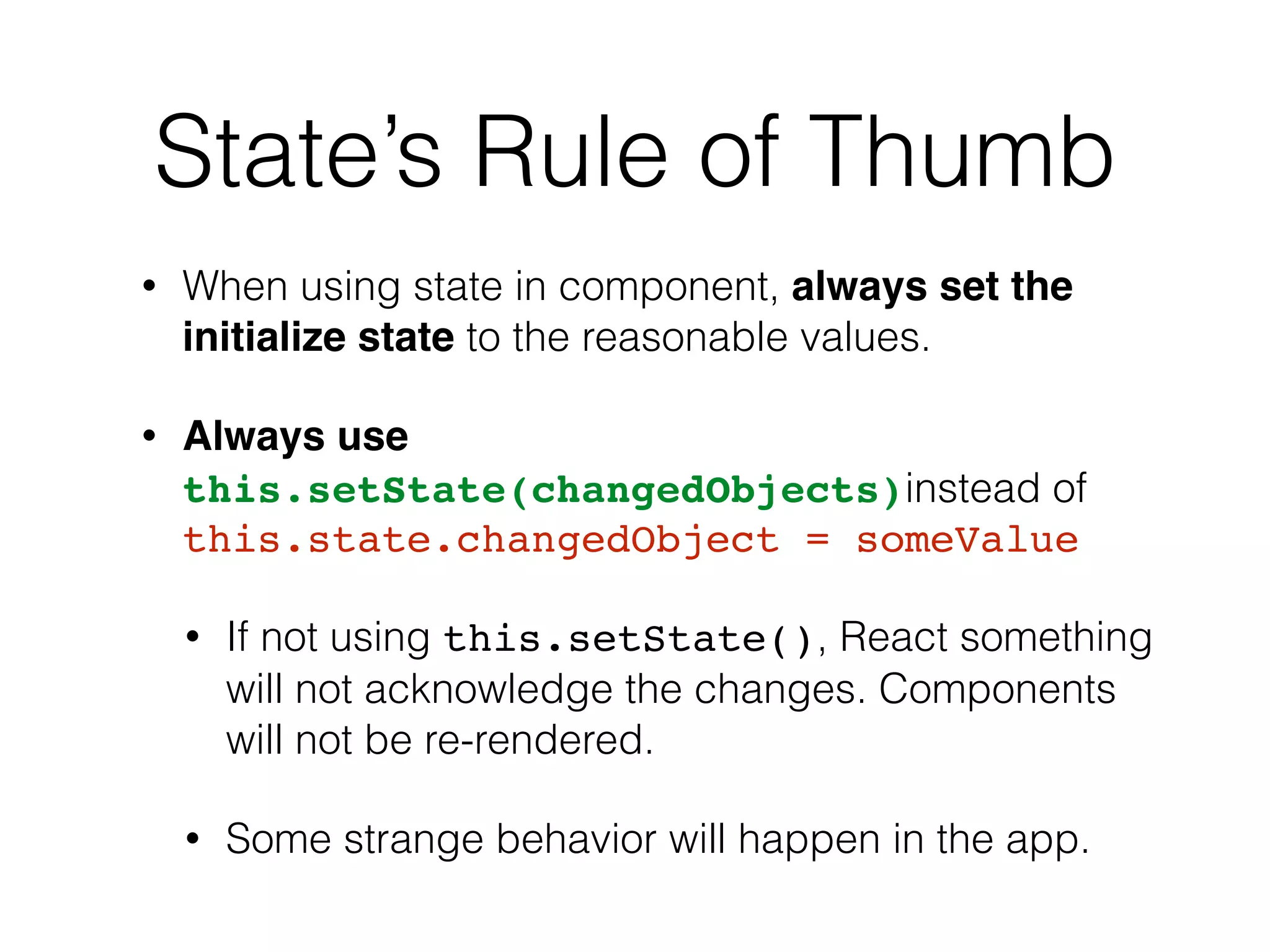 State’s Rule of Thumb
• When using state in component, always set the
initialize state to the reasonable values.
• Always use
this.setState(changedObjects)instead of
this.state.changedObject = someValue
• If not using this.setState(), React something
will not acknowledge the changes. Components
will not be re-rendered.
• Some strange behavior will happen in the app.
 