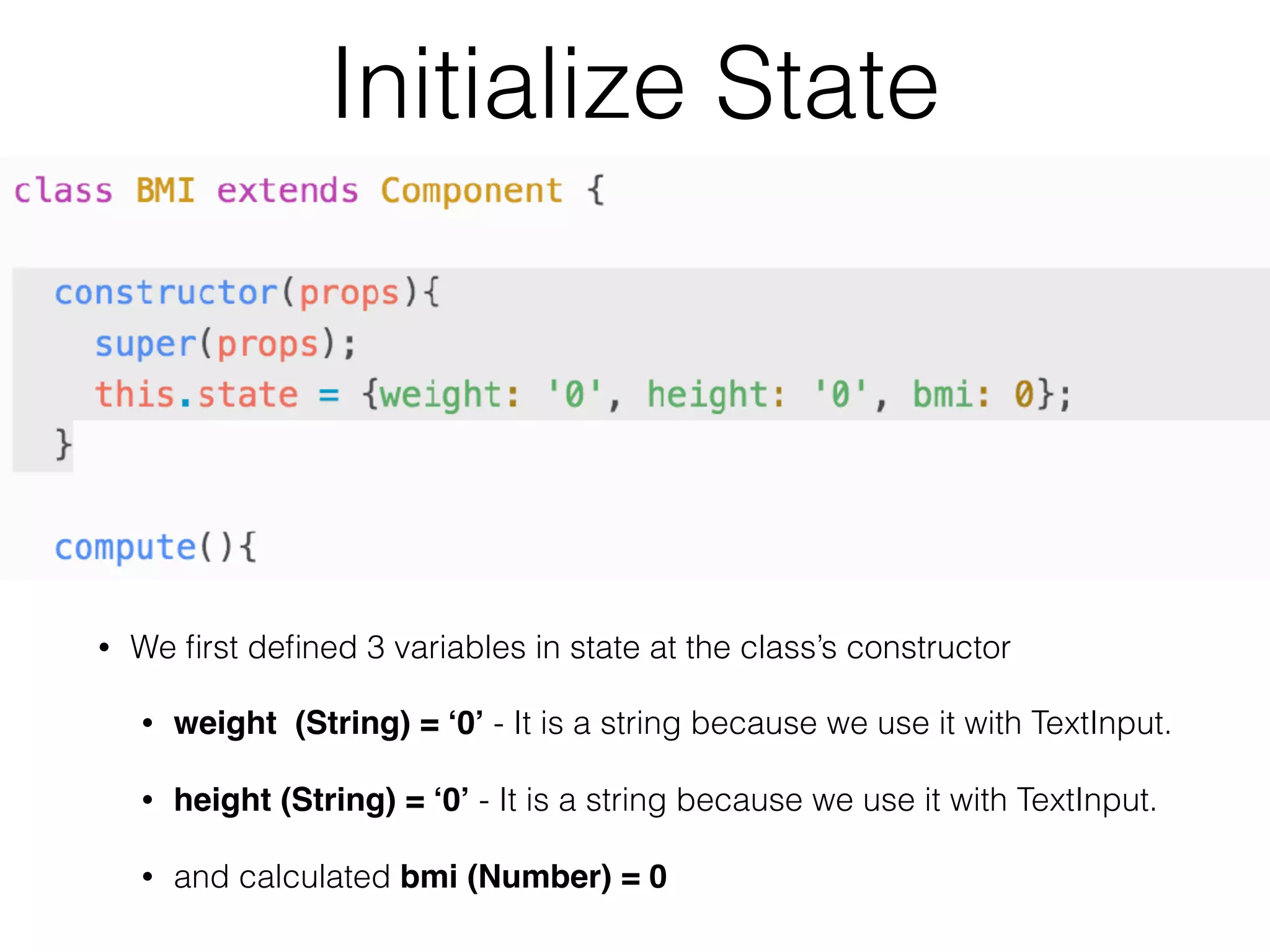 Initialize State
• We ﬁrst deﬁned 3 variables in state at the class’s constructor
• weight (String) = ‘0’ - It is a string because we use it with TextInput.
• height (String) = ‘0’ - It is a string because we use it with TextInput.
• and calculated bmi (Number) = 0
 