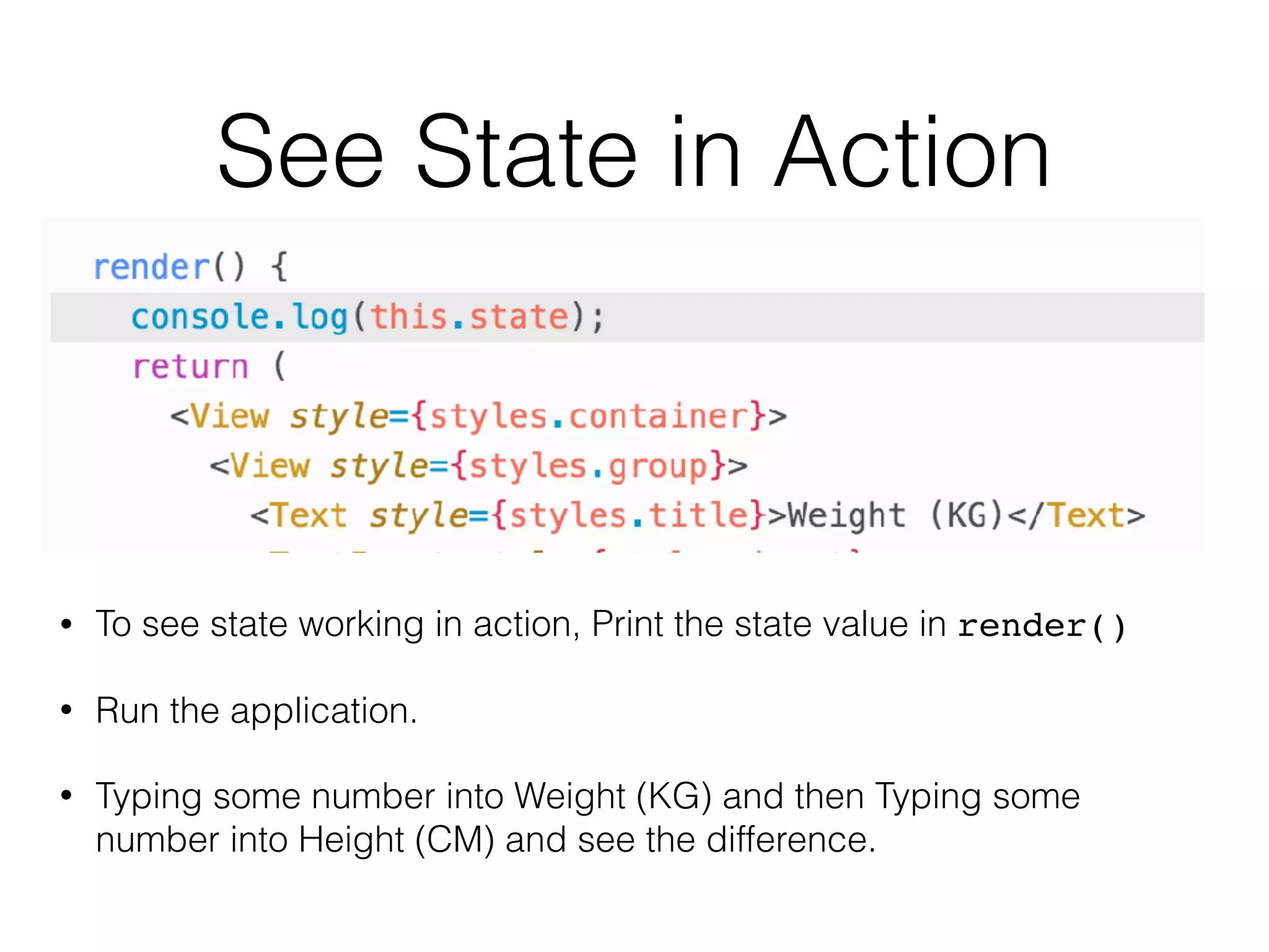 See State in Action
• To see state working in action, Print the state value in render()
• Run the application.
• Typing some number into Weight (KG) and then Typing some
number into Height (CM) and see the difference.
 