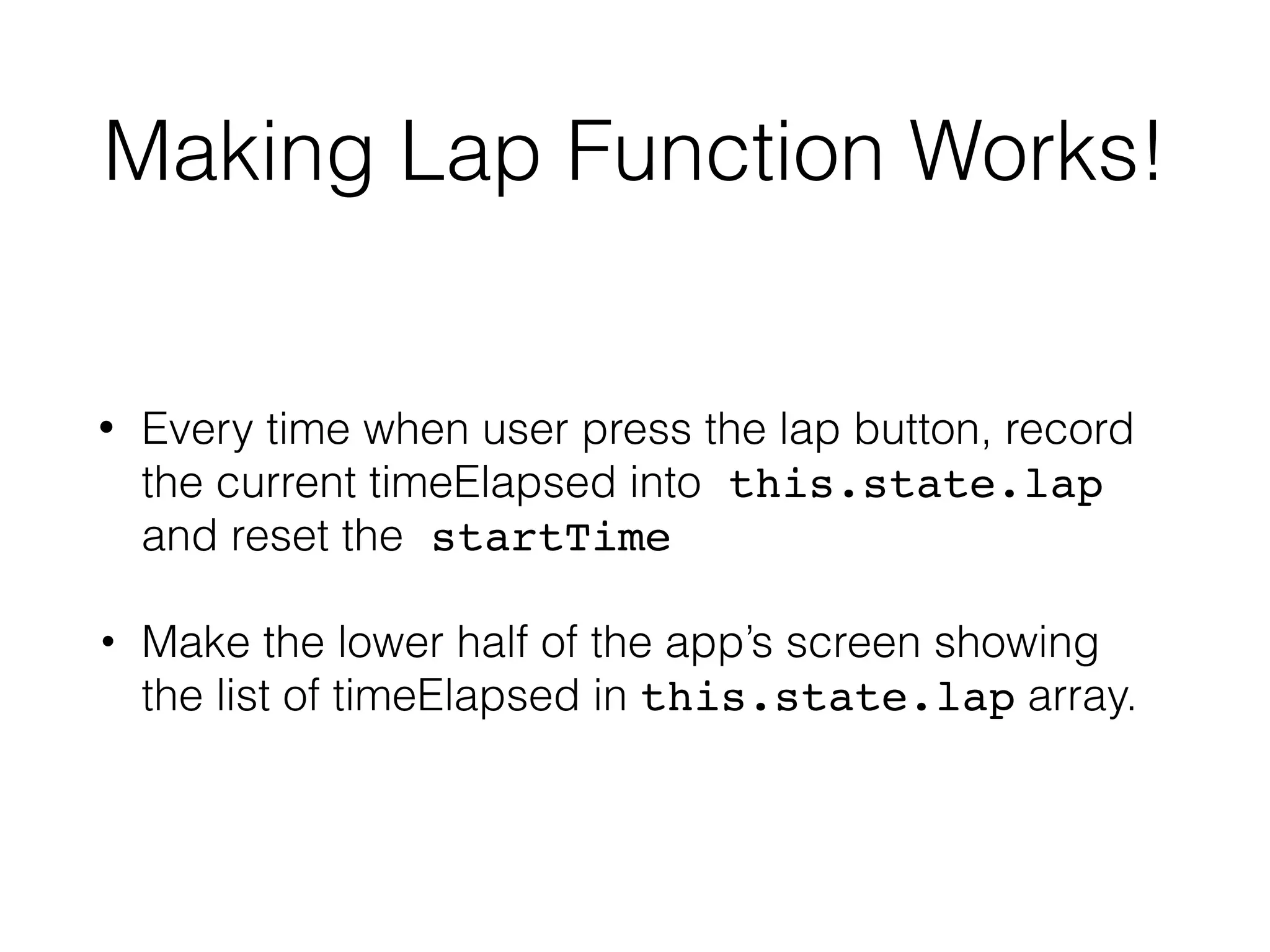 Making Lap Function Works!
• Every time when user press the lap button, record
the current timeElapsed into this.state.lap
and reset the startTime
• Make the lower half of the app’s screen showing
the list of timeElapsed in this.state.lap array.
 