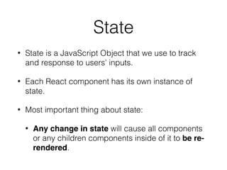 State
• State is a JavaScript Object that we use to track
and response to users’ inputs.
• Each React component has its own instance of
state.
• Most important thing about state:
• Any change in state will cause all components
or any children components inside of it to be re-
rendered.
 
