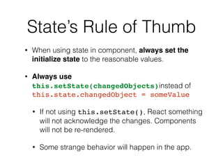 State’s Rule of Thumb
• When using state in component, always set the
initialize state to the reasonable values.
• Always use
this.setState(changedObjects)instead of
this.state.changedObject = someValue
• If not using this.setState(), React something
will not acknowledge the changes. Components
will not be re-rendered.
• Some strange behavior will happen in the app.
 