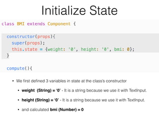 Initialize State
• We ﬁrst deﬁned 3 variables in state at the class’s constructor
• weight (String) = ‘0’ - It is a string because we use it with TextInput.
• height (String) = ‘0’ - It is a string because we use it with TextInput.
• and calculated bmi (Number) = 0
 