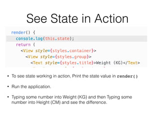 See State in Action
• To see state working in action, Print the state value in render()
• Run the application.
• Typing some number into Weight (KG) and then Typing some
number into Height (CM) and see the difference.
 