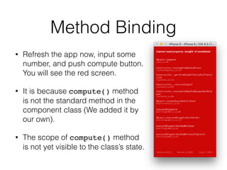 Method Binding
• Refresh the app now, input some
number, and push compute button.
You will see the red screen.
• It is because compute() method
is not the standard method in the
component class (We added it by
our own).
• The scope of compute() method
is not yet visible to the class’s state.
 