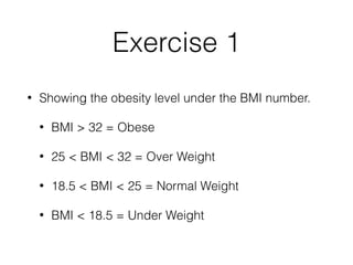 Exercise 1
• Showing the obesity level under the BMI number.
• BMI > 32 = Obese
• 25 < BMI < 32 = Over Weight
• 18.5 < BMI < 25 = Normal Weight
• BMI < 18.5 = Under Weight
 