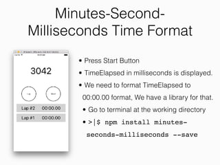 Minutes-Second-
Milliseconds Time Format
• Press Start Button
• TimeElapsed in milliseconds is displayed.
• We need to format TimeElapsed to
00:00.00 format, We have a library for that.
• Go to terminal at the working directory
• >|$ npm install minutes-
seconds-milliseconds --save
 