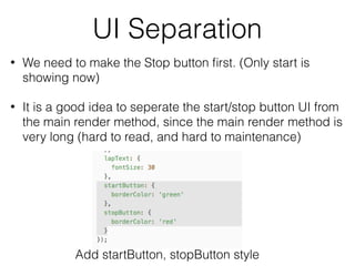 UI Separation
• We need to make the Stop button ﬁrst. (Only start is
showing now)
• It is a good idea to seperate the start/stop button UI from
the main render method, since the main render method is
very long (hard to read, and hard to maintenance)
Add startButton, stopButton style
 