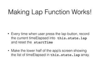 Making Lap Function Works!
• Every time when user press the lap button, record
the current timeElapsed into this.state.lap
and reset the startTime
• Make the lower half of the app’s screen showing
the list of timeElapsed in this.state.lap array.
 