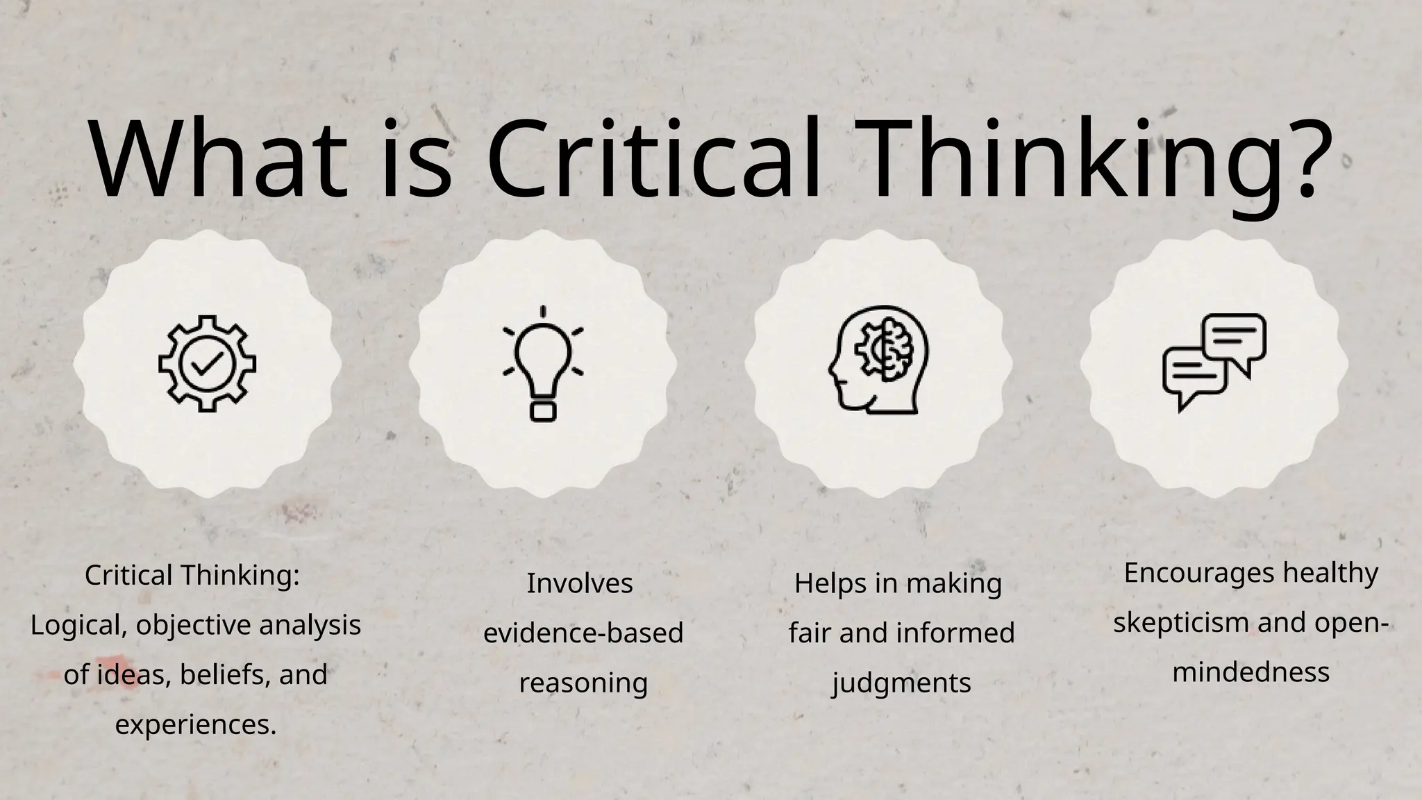 What is Critical Thinking?
Critical Thinking:
Logical, objective analysis
of ideas, beliefs, and
experiences.
Involves
evidence-based
reasoning
Helps in making
fair and informed
judgments
Encourages healthy
skepticism and open-
mindedness
 