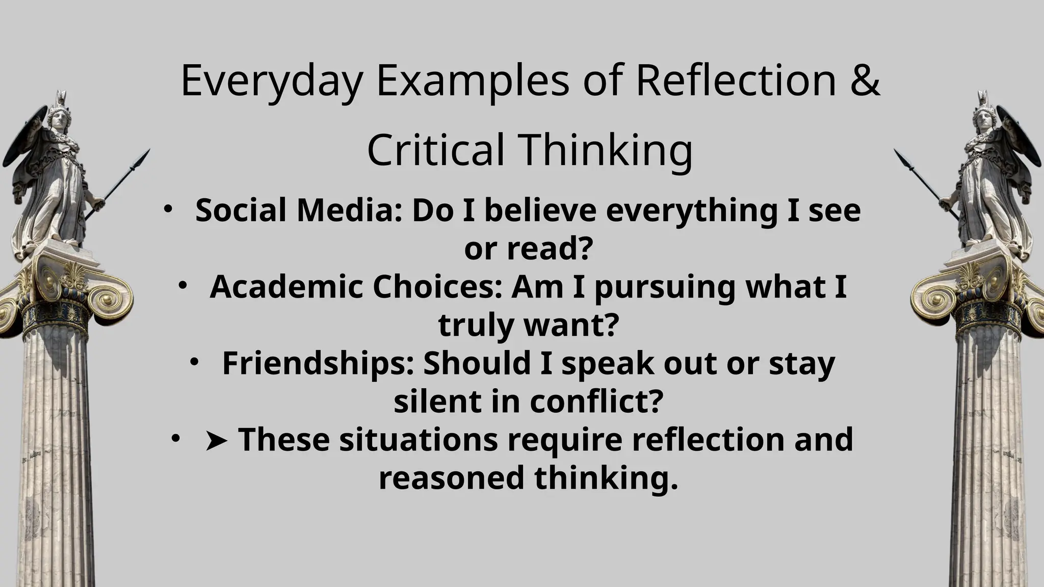 Everyday Examples of Reflection &
Critical Thinking
• Social Media: Do I believe everything I see
or read?
• Academic Choices: Am I pursuing what I
truly want?
• Friendships: Should I speak out or stay
silent in conflict?
• ➤ These situations require reflection and
reasoned thinking.
 