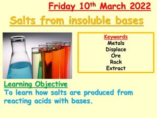 Salts from insoluble bases
Friday 10th March 2022
Learning Objective
To learn how salts are produced from
reacting acids with bases.
Keywords
Metals
Displace
Ore
Rock
Extract
 