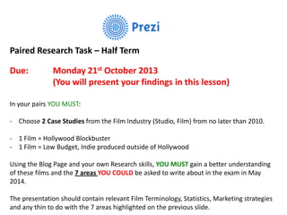 Paired Research Task – Half Term
Due:

Monday 21st October 2013
(You will present your findings in this lesson)

In your pairs YOU MUST:
- Choose 2 Case Studies from the Film Industry (Studio, Film) from no later than 2010.
- 1 Film = Hollywood Blockbuster
- 1 Film = Low Budget, Indie produced outside of Hollywood
Using the Blog Page and your own Research skills, YOU MUST gain a better understanding
of these films and the 7 areas YOU COULD be asked to write about in the exam in May
2014.
The presentation should contain relevant Film Terminology, Statistics, Marketing strategies
and any thin to do with the 7 areas highlighted on the previous slide.

 