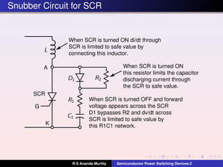 Snubber Circuit for SCR
When SCR is turned ON di/dt through
SCR is limited to safe value by
connecting this inductor.
When SCR is turned ON
this resistor limits the capacitor
discharging current through
the SCR to safe value.
When SCR is turned OFF and forward
voltage appears across the SCR
D1 bypasses R2 and dv/dt across
SCR is limited to safe value by
this R1C1 network.
A
K
SCR
G
R S Ananda Murthy Semiconductor Power Switching Devices-2
 