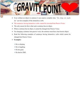  Even without an object in sentence it can express complete idea. “Go, sleep, sit, reach,
die” are few examples of the intransitive verbs.
 The sentences, having intransitive verbs, cannot be converted into Passive Voice.
 The only reason for this is that such a sentence has no object.
 When a sentence has no object, it cannot be changed into Passive Voice.
 For changing a sentence into passive voice, the sentence must have clear known object.
 Read the following examples of sentences having intransitive verbs which cannot be
changed into Passive Voice.
 Examples:
He is sleeping.
He is laughing.
He has gone.
He died in 2005.
 