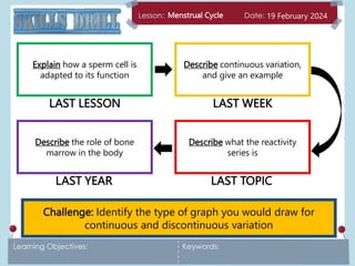 Menstrual Cycle 19 February 2024
Challenge: Identify the type of graph you would draw for
continuous and discontinuous variation
Explain how a sperm cell is
adapted to its function
Describe continuous variation,
and give an example
Describe what the reactivity
series is
Describe the role of bone
marrow in the body
LAST LESSON LAST WEEK
LAST TOPIC
LAST YEAR
 