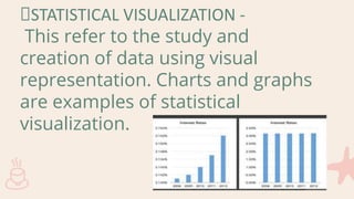 STATISTICAL VISUALIZATION -
This refer to the study and
creation of data using visual
representation. Charts and graphs
are examples of statistical
visualization.
 