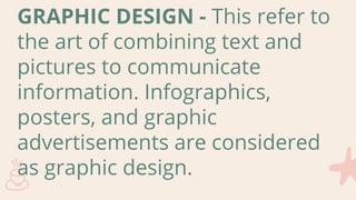 GRAPHIC DESIGN - This refer to
the art of combining text and
pictures to communicate
information. Infographics,
posters, and graphic
advertisements are considered
as graphic design.
 