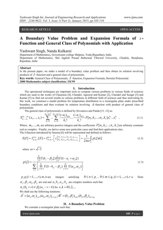 Yashwant Singh Int. Journal of Engineering Research and Applications www.ijera.com
ISSN : 2248-9622, Vol. 5, Issue 1( Part 3), January 2015, pp.105-110
www.ijera.com 105 | P a g e
A Boundary Value Problem and Expansion Formula of I -
Function and General Class of Polynomials with Application
Yashwant Singh, Nanda Kulkarni
Department of Mathematics, Governmant college Malpura, Tonk,(Rajasthan), India
Department of Mathematics, Shri Jagdish Prasad Jhabermal Tibrewal University, Chudela, Jhunjhunu,
Rajasthan, India
Abstract
In the present paper, we make a model of a boundary value problem and then obtain its solution involving
products of I -function and a general class of polynomials.
Key words: General Class of Polynomials, I -function, Expansion Formula, Hermite Polynomial.
2000 Mathematics subject classification: 33C99
I. Introduction
The operational techniques are important tools to compute various problems in various fields of sciences
which are used in the works of Chaurasia [4], Chandel, Agrawal and Kumar [2], Chandel and Sengar [3] and
Kumar [5] to find out several results in various problems in different field of sciences and thus motivating by
this work, we construct a model problem for temperature distribution in a rectangular plate under prescribed
boundary conditions and then evaluate its solution involving A-function with product of general class of
polynomials.
The general class of polynomials is defined by Srivastava and Panda [11, 12] as:
   1 1
1 11 1
1
1
/ /
1,...,
,..., 1 1 1 1
0 0 1
( ) ( )
( ,..., ) ... ... [ , ;...; , ] ...
! !
r r
r rr r
r
r
n m n m
m k r m km m k k
n n r r r r
k k r
n n
S x x F n k n k x x
k k 
 
   , (1.1)
Where, 1,..., rm m are arbitrary positive integers and the coefficients 1 1[ , ;...; , ]r rF n k n k are arbitrary constants
real or complex . Finally, we derive some new particular cases and find their applications also.
The I-function introduced by Saxena [6] will be represented and defined as follows :
1, 1,
, 1, 1,
( , ) ,( , ), ,
: , : ( , ) ,( , )
1
[ ] [ ] ( )
2
j j n ji ji n pi
i i i i j j m ji ji m qi
a am n m n
p q r p q r b b
L
I Z I Z I z d
 
    



   
   (1.2)
where 1  
1 1
1 1
1
( ) (1 )
( )
(1 ) ( , )
i i
m n
j j j j
j j
r q p
ji ji ji ji
j m j n
i
b a
b a
   
 
 
 
   

      

 
      
 

(1.3)
, ( 1,..., ), ,i ip q i r m n are integers satisfying 0 , 0 ,( 1,..., ),i in p m q i r r     is finite
, , ,j j ij ji    are real and , , ,j j ji jia b a b are complex numbers such that
( ) ( )j h h jb v a v k     for , 01,2,...v k 
We shall use the following notations:
* *
1, 1, 1, 1,( , ) ,( , ) ; ( , ) ,( , )i ij j n ji ji n p j j m ji ji m qA a a B b b     
II. A Boundary Value Problem
We consider a rectangular plate such that,
RESEARCH ARTICLE OPEN ACCESS
 