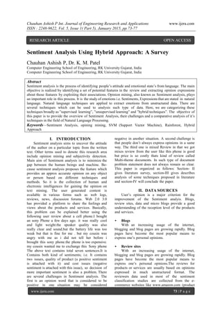 Chauhan Ashish P Int. Journal of Engineering Research and Applications www.ijera.com
ISSN : 2248-9622, Vol. 5, Issue 1( Part 5), January 2015, pp.73-77
www.ijera.com 73 | P a g e
Sentiment Analysis Using Hybrid Approach: A Survey
Chauhan Ashish P, Dr. K. M. Patel
Computer Engineering School of Engineering, RK University Gujarat, India
Computer Engineering School of Engineering, RK University Gujarat, India
Abstract
Sentiment analysis is the process of identifying people’s attitude and emotional state’s from language. The main
objective is realized by identifying a set of potential features in the review and extracting opinion expressions
about those features by exploiting their associations. Opinion mining, also known as Sentiment analysis, plays
an important role in this process. It is the study of emotions i.e. Sentiments, Expressions that are stated in natural
language. Natural language techniques are applied to extract emotions from unstructured data. There are
several techniques which can be used to analysis such type of data. Here, we are categorizing these
techniques broadly as ”supervised learning”, ”unsupervised learning” and ”hybrid techniques”. The objective of
this paper is to provide the overview of Sentiment Analysis, their challenges and a comparative analysis of it’s
techniques in the field of Natural Language Processing.
Keywords—Sentiment Analysis, opining mining, SVM (Support Vector Machine), Rainforest, Hybrid
Approach
I. INTRODUCTION
Sentiment analysis aims to uncover the attitude
of the author on a particular topic from the written
text. Other terms used to denote this research area
include opinion mining and subjectivity detection.
Main aim of Sentiment analysis is to minimize the
gap between the human beings and machine. Be-
cause sentiment analysis proposes the feature which
provides an approx accurate opinion on any object
or person based on different techniques and
methods. So it is the collection of human and
electronic intelligences for gaining the opinion on
text mining. The user generated content is
available in various forms such as web logs,
reviews, news, discussion forums. Web 2.0 3.0
has provided a platform to share the feelings and
views about the products and services. Basically,
this problem can be explained better using the
following user review about a cell phone.I bought
an sony Phone a few days ago. it was really cool
and light weight.the speaker quality was also
really clear and sound.but the battery life was too
weak but that is fine for me . but my cousin was
angry with me as i did not tell her before i
brought this sony phone.the phone is too expensive.
my cousin wanted me to exchange this Sony phone
The above text contains total seven sentences.It is
Contains both kind of sentiments; i.e. It contains
two issues, quality of product (a positive sentiment
is attached with it) and cost issues (negative
sentiment is attached with this issue), so decision of
more important sentiment is also a problem. There
are several challenges in Sentiment analysis. The
first is an opinion word that is considered to be
positive in one situation may be considered
negative in another situation. A second challenge is
that people don’t always express opinions in a same
way. The third one is mixed Review in that we got
mixes review from the user like this phone is good
but price is so costly thats kind of review called
Multi-theme documents. In such type of document
problem statement does not always remain so clear.
This paper is organized as follows: Section- II
gives literature survey, section-III gives describes
analysis of some techniques proposed in literature
and section-IV will conclude the paper.
II. DATA SOURCES
User’s opinion is a major criterion for the
improvement of the Sentiment analyis. Blogs,
review sites, data and micro blogs provide a good
understanding of the reception level of the products
and services.
• Blogs
With an increasing usage of the internet,
blogging and blog pages are growing rapidly. Blog
pages have become the most popular means to
express one’s personal opinions.
• Review sites
With an increasing usage of the internet,
blogging and blog pages are growing rapidly. Blog
pages have become the most popular means to
express one’s personal opinions.The reviews for
products or services are usually based on opinions
expressed in much unstructured format. The
reviewers data used in most of the sentiment
classification studies are collected from the e-
commerce websites like www.amazon.com (product
RESEARCH ARTICLE OPEN ACCESS
 