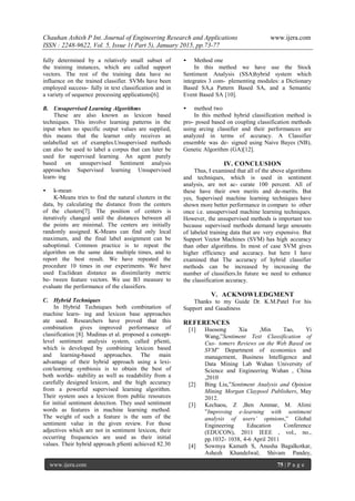 Chauhan Ashish P Int. Journal of Engineering Research and Applications www.ijera.com
ISSN : 2248-9622, Vol. 5, Issue 1( Part 5), January 2015, pp.73-77
www.ijera.com 75 | P a g e
fully determined by a relatively small subset of
the training instances, which are called support
vectors. The rest of the training data have no
influence on the trained classifier. SVMs have been
employed success- fully in text classification and in
a variety of sequence processing applications[6].
B. Unsupervised Learning Algorithms
These are also known as lexicon based
techniques. This involve learning patterns in the
input when no specific output values are supplied,
this means that the learner only receives an
unlabelled set of examples.Unsupervised methods
can also be used to label a corpus that can later be
used for supervised learning. An agent purely
based on unsupervised Sentiment analysis
approaches Supervised learning Unsupervised
learn- ing
• k-mean
K-Means tries to find the natural clusters in the
data, by calculating the distance from the centers
of the clusters[7]. The position of centers is
iteratively changed until the distances between all
the points are minimal. The centers are initially
randomly assigned. K-Means can find only local
maximum, and the final label assignment can be
suboptimal. Common practice is to repeat the
algorithm on the same data multiple times, and to
report the best result. We have repeated the
procedure 10 times in our experiments. We have
used Euclidean distance as dissimilarity metric
be- tween feature vectors. We use B3 measure to
evaluate the performance of the classifiers.
C. Hybrid Techniques
In Hybrid Techniques both combination of
machine learn- ing and lexicon base approaches
ate used. Researchers have proved that this
combination gives improved performance of
classification [8]. Mudinas et al. proposed a concept-
level sentiment analysis system, called pSenti,
which is developed by combining lexicon based
and learning-based approaches. The main
advantage of their hybrid approach using a lexi-
con/learning symbiosis is to obtain the best of
both worlds- stability as well as readability from a
carefully designed lexicon, and the high accuracy
from a powerful supervised learning algorithm.
Their system uses a lexicon from public resources
for initial sentiment detection. They used sentiment
words as features in machine learning method.
The weight of such a feature is the sum of the
sentiment value in the given review. For those
adjectives which are not in sentiment lexicon, their
occurring frequencies are used as their initial
values. Their hybrid approach pSenti achieved 82.30
• Method one
In this method we have use the Stock
Sentiment Analysis (SSA)hybrid system which
integrates 3 com- plementing modules: a Dictionary
Based SA,a Pattern Based SA, and a Semantic
Event Based SA [10].
• method two
In this method hybrid classification method is
pro- posed based on coupling classification methods
using arcing classifier and their performances are
analyzed in terms of accuracy. A Classifier
ensemble was de- signed using Naive Bayes (NB),
Genetic Algorithm (GA)[12].
IV. CONCLUSION
Thus, I examined that all of the above algorithms
and techniques, which is used in sentiment
analysis, are not ac- curate 100 percent. All of
these have their own merits and de-merits. But
yes, Supervised machine learning techniques have
shown more better performance in compare to other
once i.e. unsupervised machine learning techniques.
However, the unsupervised methods is important too
because supervised methods demand large amounts
of labeled training data that are very expensive. But
Support Vector Machines (SVM) has high accuracy
than other algorithms. In most of case SVM gives
higher efficiency and accuracy. but here I have
examined that The accuracy of hybrid classifier
methods can be increased by increasing the
number of classifiers.In future we need to enhance
the classification accuracy.
V. ACKNOWLEDGMENT
Thanks to my Guide Dr. K.M.Patel For his
Support and Gaudiness
REFERENCES
[1] Huosong Xia ,Min Tao, Yi
Wang,”Sentiment Text Classification of
Cus- tomers Reviews on the Web Based on
SVM” Department of economics and
management, Business Intelligence and
Data Mining Lab Wuhan University of
Science and Engineering Wuhan , China
,2010
[2] Bing Liu,”Sentiment Analysis and Opinion
Mining Morgan Claypool Publishers, May
2012.
[3] Kechaou, Z ,Ben Ammar, M. Alimi
”Improving e-learning with sentiment
analysis of users’ opinions,” Global
Engineering Education Conference
(EDUCON), 2011 IEEE , vol., no.,
pp.1032- 1038, 4-6 April 2011
[4] Sowmya Kamath S, Anusha Bagalkotkar,
Ashesh Khandelwal, Shivam Pandey,
 
