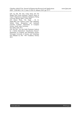 Chauhan Ashish P Int. Journal of Engineering Research and Applications www.ijera.com
ISSN : 2248-9622, Vol. 5, Issue 1( Part 5), January 2015, pp.73-77
www.ijera.com 77 | P a g e
[24] Lei Shi, Bai Sun, Liang Kong and Yan
Zhangz,”Web Forum Sentiment Analysis based on
Topics” Department of Machine Intelligence Peking
University Beijing 100871, China 2009
[25] Pranav Waila, V.K. Singh , M. K.
Singh,”Blog Text Analysis Using Topic Modeling,
Named Entity Recognition and Sentiment
Classifier Combine” Department of Computer
Science, South Asian University,
New Delhi, India 2013
[26] Wei Wei , Jon Atle Gulla,”Sentiment Analysis
In a Hybrid Hierarchical Classification Process”
Department of Computer and Information Science
Norwegian University of Science and Technology
Sem Sffilands vei, NO- 7491 Trondheim, Norway
2012
 