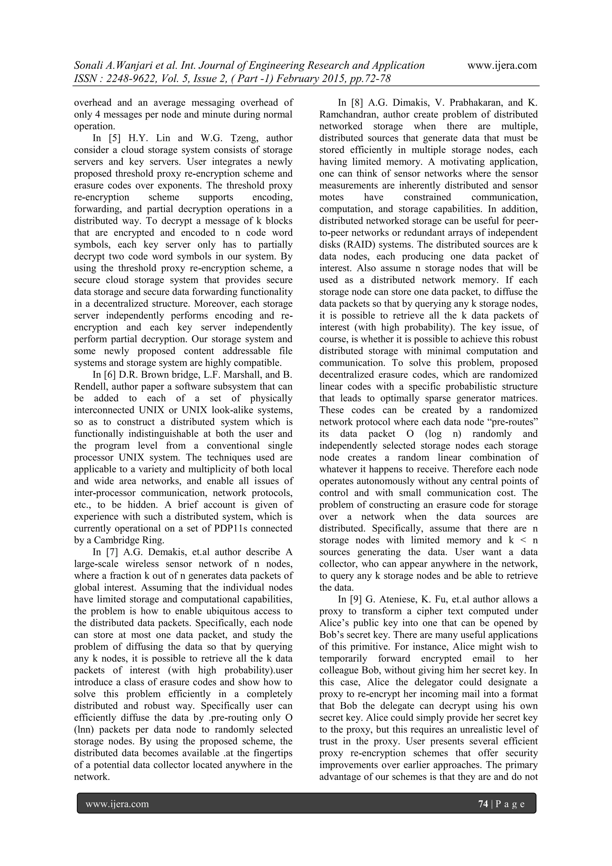 Sonali A.Wanjari et al. Int. Journal of Engineering Research and Application www.ijera.com
ISSN : 2248-9622, Vol. 5, Issue 2, ( Part -1) February 2015, pp.72-78
www.ijera.com 74 | P a g e
overhead and an average messaging overhead of
only 4 messages per node and minute during normal
operation.
In [5] H.Y. Lin and W.G. Tzeng, author
consider a cloud storage system consists of storage
servers and key servers. User integrates a newly
proposed threshold proxy re-encryption scheme and
erasure codes over exponents. The threshold proxy
re-encryption scheme supports encoding,
forwarding, and partial decryption operations in a
distributed way. To decrypt a message of k blocks
that are encrypted and encoded to n code word
symbols, each key server only has to partially
decrypt two code word symbols in our system. By
using the threshold proxy re-encryption scheme, a
secure cloud storage system that provides secure
data storage and secure data forwarding functionality
in a decentralized structure. Moreover, each storage
server independently performs encoding and re-
encryption and each key server independently
perform partial decryption. Our storage system and
some newly proposed content addressable file
systems and storage system are highly compatible.
In [6] D.R. Brown bridge, L.F. Marshall, and B.
Rendell, author paper a software subsystem that can
be added to each of a set of physically
interconnected UNIX or UNIX look-alike systems,
so as to construct a distributed system which is
functionally indistinguishable at both the user and
the program level from a conventional single
processor UNIX system. The techniques used are
applicable to a variety and multiplicity of both local
and wide area networks, and enable all issues of
inter-processor communication, network protocols,
etc., to be hidden. A brief account is given of
experience with such a distributed system, which is
currently operational on a set of PDP11s connected
by a Cambridge Ring.
In [7] A.G. Demakis, et.al author describe A
large-scale wireless sensor network of n nodes,
where a fraction k out of n generates data packets of
global interest. Assuming that the individual nodes
have limited storage and computational capabilities,
the problem is how to enable ubiquitous access to
the distributed data packets. Specifically, each node
can store at most one data packet, and study the
problem of diffusing the data so that by querying
any k nodes, it is possible to retrieve all the k data
packets of interest (with high probability).user
introduce a class of erasure codes and show how to
solve this problem efficiently in a completely
distributed and robust way. Specifically user can
efficiently diffuse the data by .pre-routing only O
(lnn) packets per data node to randomly selected
storage nodes. By using the proposed scheme, the
distributed data becomes available .at the fingertips
of a potential data collector located anywhere in the
network.
In [8] A.G. Dimakis, V. Prabhakaran, and K.
Ramchandran, author create problem of distributed
networked storage when there are multiple,
distributed sources that generate data that must be
stored efficiently in multiple storage nodes, each
having limited memory. A motivating application,
one can think of sensor networks where the sensor
measurements are inherently distributed and sensor
motes have constrained communication,
computation, and storage capabilities. In addition,
distributed networked storage can be useful for peer-
to-peer networks or redundant arrays of independent
disks (RAID) systems. The distributed sources are k
data nodes, each producing one data packet of
interest. Also assume n storage nodes that will be
used as a distributed network memory. If each
storage node can store one data packet, to diffuse the
data packets so that by querying any k storage nodes,
it is possible to retrieve all the k data packets of
interest (with high probability). The key issue, of
course, is whether it is possible to achieve this robust
distributed storage with minimal computation and
communication. To solve this problem, proposed
decentralized erasure codes, which are randomized
linear codes with a specific probabilistic structure
that leads to optimally sparse generator matrices.
These codes can be created by a randomized
network protocol where each data node “pre-routes”
its data packet O (log n) randomly and
independently selected storage nodes each storage
node creates a random linear combination of
whatever it happens to receive. Therefore each node
operates autonomously without any central points of
control and with small communication cost. The
problem of constructing an erasure code for storage
over a network when the data sources are
distributed. Specifically, assume that there are n
storage nodes with limited memory and k < n
sources generating the data. User want a data
collector, who can appear anywhere in the network,
to query any k storage nodes and be able to retrieve
the data.
In [9] G. Ateniese, K. Fu, et.al author allows a
proxy to transform a cipher text computed under
Alice‟s public key into one that can be opened by
Bob‟s secret key. There are many useful applications
of this primitive. For instance, Alice might wish to
temporarily forward encrypted email to her
colleague Bob, without giving him her secret key. In
this case, Alice the delegator could designate a
proxy to re-encrypt her incoming mail into a format
that Bob the delegate can decrypt using his own
secret key. Alice could simply provide her secret key
to the proxy, but this requires an unrealistic level of
trust in the proxy. User presents several efficient
proxy re-encryption schemes that offer security
improvements over earlier approaches. The primary
advantage of our schemes is that they are and do not
 